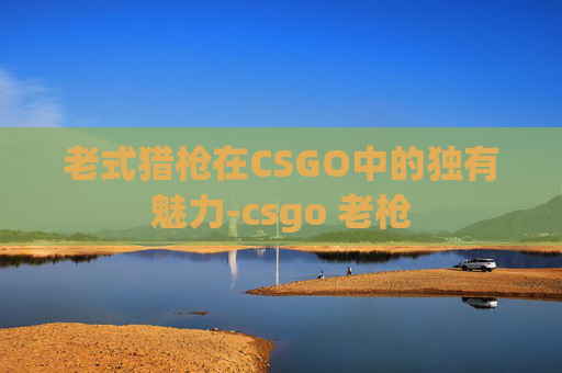 老式猎枪在CSGO中的独有魅力-csgo 老枪 老式猎枪在CSGO中的独有魅力-csgo 老枪