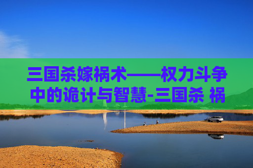 三国杀嫁祸术——权力斗争中的诡计与智慧-三国杀 祸首 三国杀嫁祸术——权力斗争中的诡计与智慧-三国杀 祸首