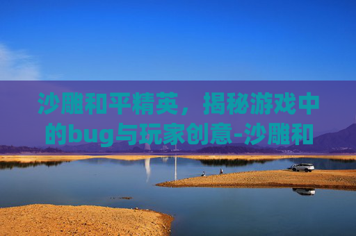 沙雕和平精英，揭秘游戏中的bug与玩家创意-沙雕和平精英地铁逃生