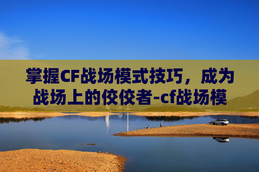 掌握CF战场模式技巧，成为战场上的佼佼者-cf战场模式技巧大全