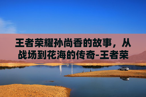 王者荣耀孙尚香的故事，从战场到花海的传奇-王者荣耀孙尚香的故事是什么