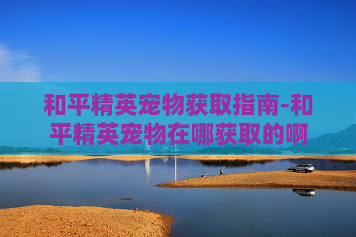 和平精英宠物获取指南-和平精英宠物在哪获取的啊