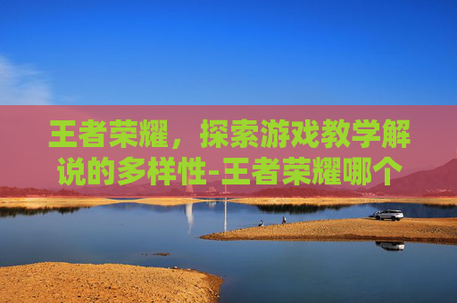 王者荣耀,探索游戏教学解说的多样性-王者荣耀哪个教学解说好 王者荣耀,探索游戏教学解说的多样性-王者荣耀哪个教学解说好