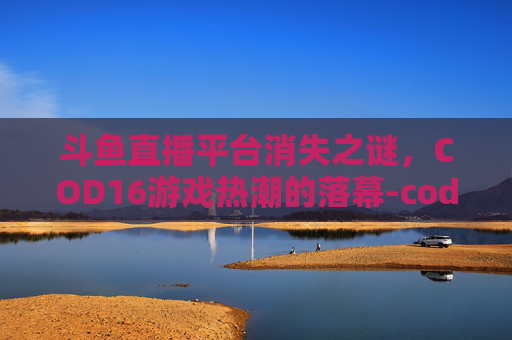 斗鱼直播平台消失之谜，COD16游戏热潮的落幕-cod16斗鱼哪个主播开挂
