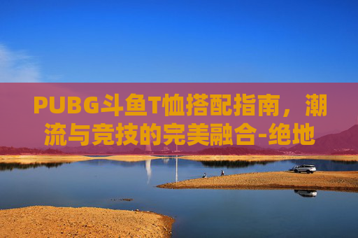 PUBG斗鱼T恤搭配指南，潮流与竞技的完美融合-绝地求生斗鱼t恤搭配