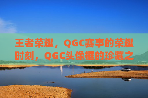 王者荣耀,QGC赛事的荣耀时刻,QGC头像框的珍藏之旅-王者荣耀2021qg头像框 王者荣耀,QGC赛事的荣耀时刻,QGC头像框的珍藏之旅-王者荣耀2021qg头像框
