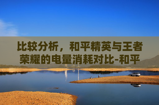 比较分析，和平精英与王者荣耀的电量消耗对比-和平精英费电还是王者荣耀费电