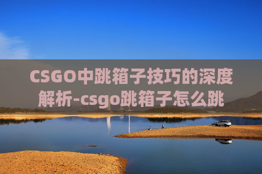 CSGO中跳箱子技巧的深度解析-csgo跳箱子怎么跳 CSGO中跳箱子技巧的深度解析-csgo跳箱子怎么跳