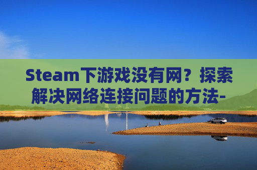 Steam下游戏没有网？探索解决网络连接问题的方法-steam游戏没有网络可以打开吗