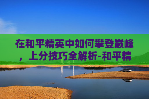 在和平精英中如何攀登巅峰,上分技巧全解析-和平精英怎么才能上分快? 在和平精英中如何攀登巅峰,上分技巧全解析-和平精英怎么才能上分快?