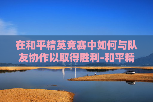 在和平精英竞赛中如何与队友协作以取得胜利-和平精英竞赛队友怎么竞赛的 在和平精英竞赛中如何与队友协作以取得胜利-和平精英竞赛队友怎么竞赛的