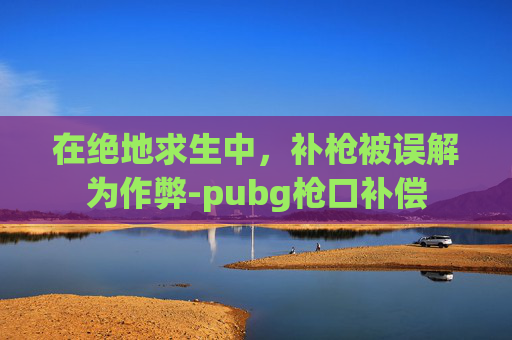 在绝地求生中,补枪被误解为作弊-pubg枪口补偿 在绝地求生中,补枪被误解为作弊-pubg枪口补偿