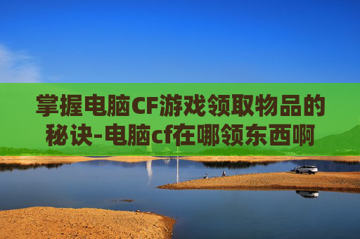 掌握电脑CF游戏领取物品的秘诀-电脑cf在哪领东西啊 掌握电脑CF游戏领取物品的秘诀-电脑cf在哪领东西啊