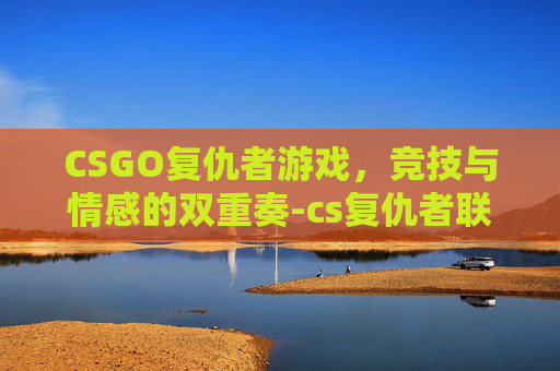 CSGO复仇者游戏，竞技与情感的双重奏-cs复仇者联盟怎么过