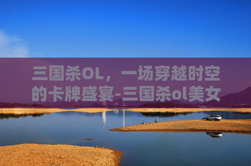 三国杀OL，一场穿越时空的卡牌盛宴-三国杀ol美女