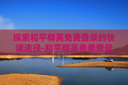 探索和平精英免费登录的快速途径-和平精英免费登录快速获得点券 探索和平精英免费登录的快速途径-和平精英免费登录快速获得点券