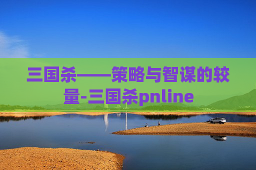 三国杀——策略与智谋的较量-三国杀pnline