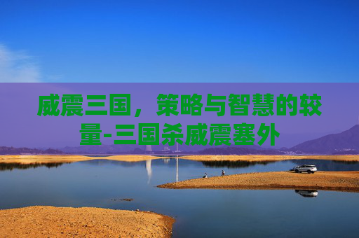威震三国,策略与智慧的较量-三国杀威震塞外 威震三国,策略与智慧的较量-三国杀威震塞外