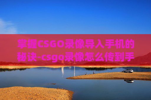 掌握CSGO录像导入手机的秘诀-csgo录像怎么传到手机