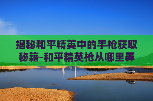揭秘和平精英中的手枪获取秘籍-和平精英枪从哪里弄