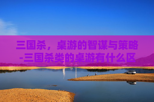 三国杀，桌游的智谋与策略-三国杀类的桌游有什么区别啊