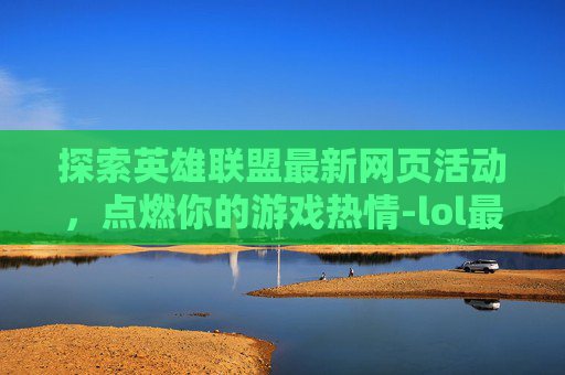 探索英雄联盟最新网页活动，点燃你的游戏热情-lol最新活动大全网址