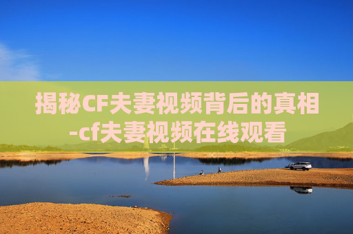 揭秘CF夫妻视频背后的真相-cf夫妻视频在线观看