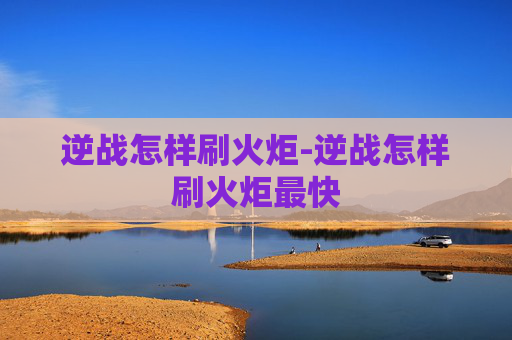 逆战怎样刷火炬-逆战怎样刷火炬最快 逆战怎样刷火炬-逆战怎样刷火炬最快