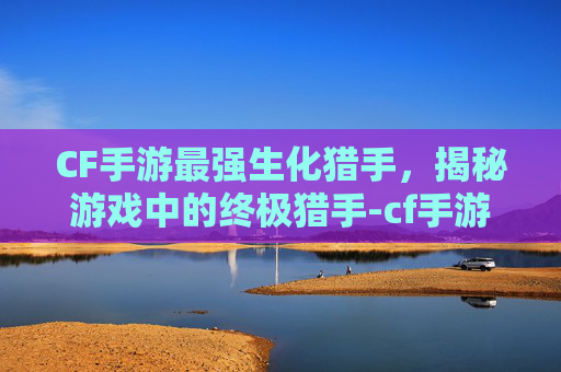 CF手游最强生化猎手,揭秘游戏中的终极猎手-cf手游最强生化猎手是谁 CF手游最强生化猎手,揭秘游戏中的终极猎手-cf手游最强生化猎手是谁