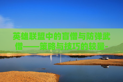 英雄联盟中的盲僧与防弹武僧——策略与技巧的较量-lol盲僧防弹武僧有特效吗 英雄联盟中的盲僧与防弹武僧——策略与技巧的较量-lol盲僧防弹武僧有特效吗
