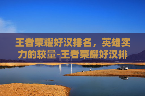 王者荣耀好汉排名，英雄实力的较量-王者荣耀好汉排名怎么看