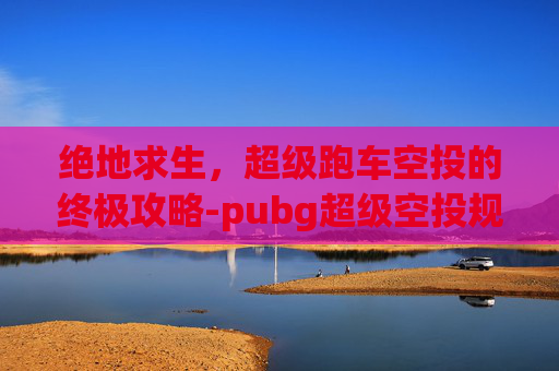 绝地求生，超级跑车空投的终极攻略-pubg超级空投规则