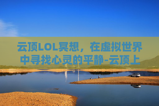 云顶LOL冥想,在虚拟世界中寻找心灵的平静-云顶上冥想 云顶LOL冥想,在虚拟世界中寻找心灵的平静-云顶上冥想