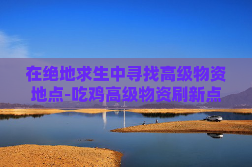在绝地求生中寻找高级物资地点-吃鸡高级物资刷新点 在绝地求生中寻找高级物资地点-吃鸡高级物资刷新点