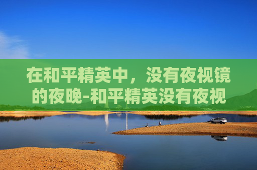 在和平精英中,没有夜视镜的夜晚-和平精英没有夜视镜怎么办 在和平精英中,没有夜视镜的夜晚-和平精英没有夜视镜怎么办
