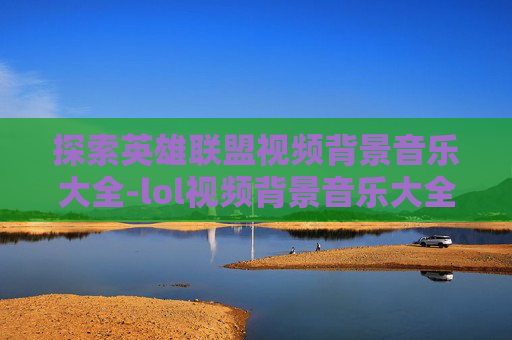 探索英雄联盟视频背景音乐大全-lol视频背景音乐大全下载