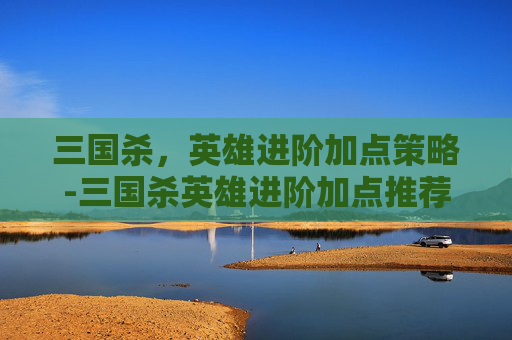 三国杀，英雄进阶加点策略-三国杀英雄进阶加点推荐