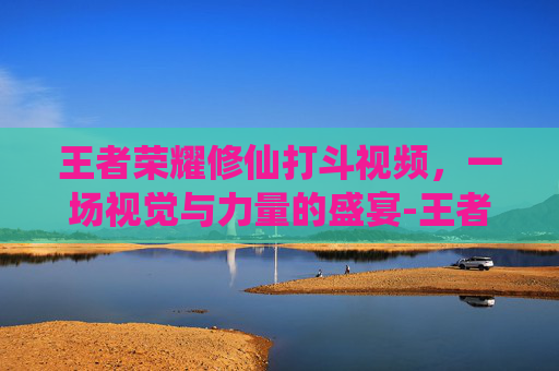 王者荣耀修仙打斗视频，一场视觉与力量的盛宴-王者荣耀修仙打斗视频大全