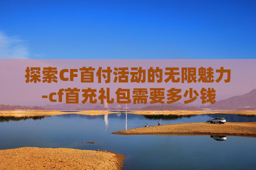 探索CF首付活动的无限魅力-cf首充礼包需要多少钱