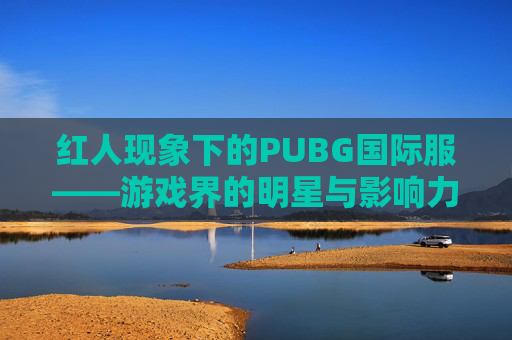 红人现象下的PUBG国际服——游戏界的明星与影响力-绝地求生国际服人物