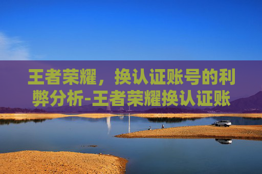 王者荣耀，换认证账号的利弊分析-王者荣耀换认证账号怎么换