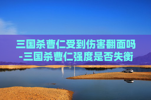 三国杀曹仁受到伤害翻面吗-三国杀曹仁强度是否失衡