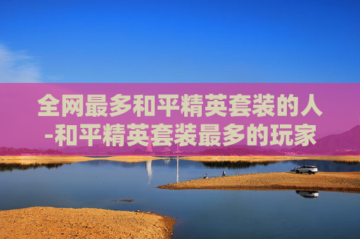 全网最多和平精英套装的人-和平精英套装最多的玩家 全网最多和平精英套装的人-和平精英套装最多的玩家