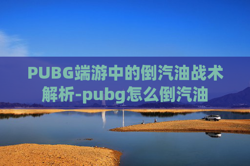 PUBG端游中的倒汽油战术解析-pubg怎么倒汽油 PUBG端游中的倒汽油战术解析-pubg怎么倒汽油
