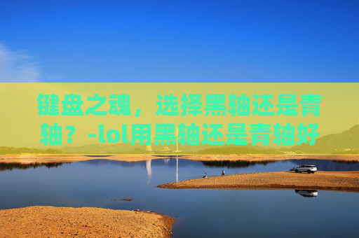 键盘之魂,选择黑轴还是青轴?-lol用黑轴还是青轴好 键盘之魂,选择黑轴还是青轴?-lol用黑轴还是青轴好