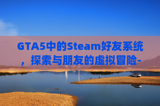 GTA5中的Steam好友系统,探索与朋友的虚拟冒险-gta5 steam好友加 GTA5中的Steam好友系统,探索与朋友的虚拟冒险-gta5 steam好友加