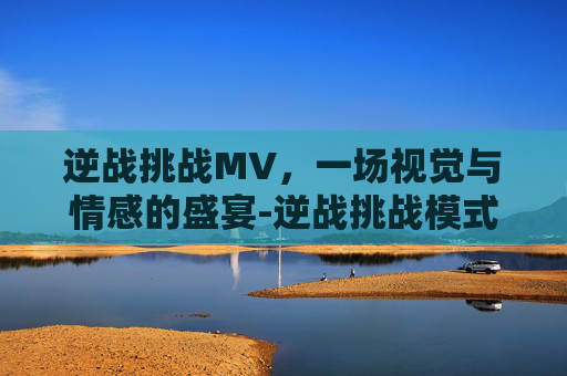 逆战挑战MV，一场视觉与情感的盛宴-逆战挑战模式