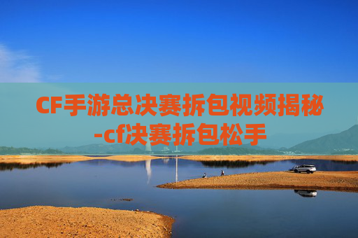 CF手游总决赛拆包视频揭秘-cf决赛拆包松手 CF手游总决赛拆包视频揭秘-cf决赛拆包松手