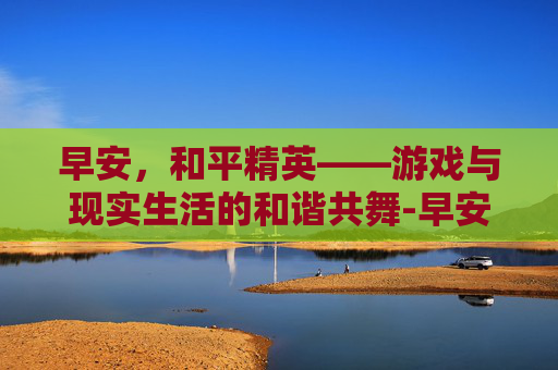 早安,和平精英——游戏与现实生活的和谐共舞-早安 和平精英头像图片 早安,和平精英——游戏与现实生活的和谐共舞-早安 和平精英头像图片