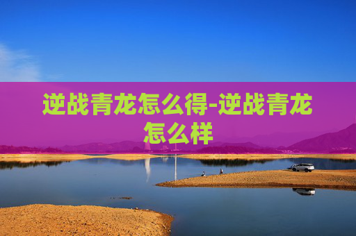 逆战青龙怎么得-逆战青龙怎么样 逆战青龙怎么得-逆战青龙怎么样